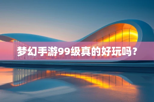 梦幻手游99级真的好玩吗？