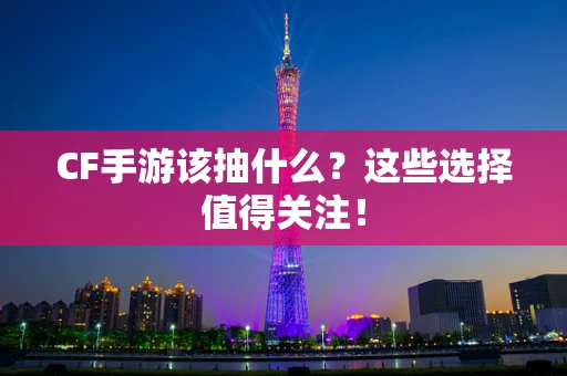 CF手游该抽什么？这些选择值得关注！