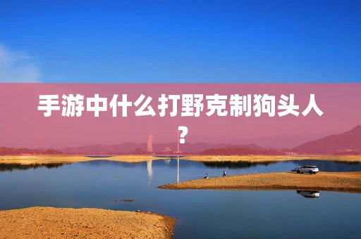 手游中什么打野克制狗头人？