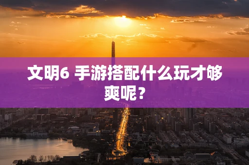 文明6 手游搭配什么玩才够爽呢？