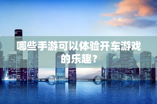 哪些手游可以体验开车游戏的乐趣？