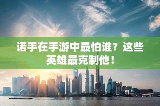 诺手在手游中最怕谁？这些英雄最克制他！