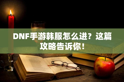 DNF手游韩服怎么进？这篇攻略告诉你！